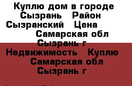 Куплю дом в городе Сызрань › Район ­ Сызранский › Цена ­ 3 500 000 - Самарская обл., Сызрань г. Недвижимость » Куплю   . Самарская обл.,Сызрань г.